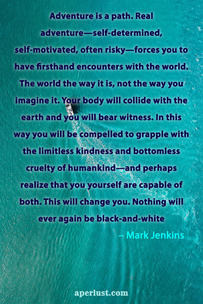 "Adventure is a path. Real adventure—self-determined, self-motivated, often risky—forces you to have firsthand encounters with the world. The world the way it is, not the way you imagine it. Your body will collide with the earth and you will bear witness. In this way you will be compelled to grapple with the limitless kindness and bottomless cruelty of humankind—and perhaps realize that you yourself are capable of both. This will change you. Nothing will ever again be black-and-white." – Mark Jenkins