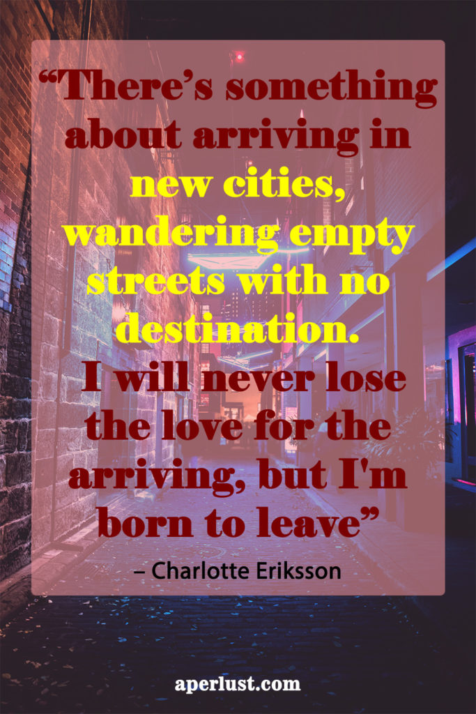 "There's something about arriving in new cities, wandering empty streets with no destination. I will never lose the love for the arriving, but I'm born to leave." – Charlotte Eriksson