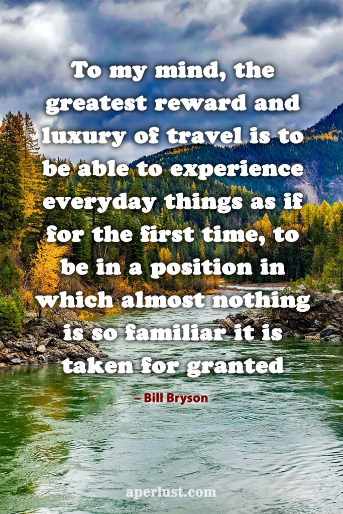 "To my mind, the greatest reward and luxury of travel is to be able to experience everyday things as if for the first time, to be in a position in which almost nothing is so familiar it is taken for granted." – Bill Bryson