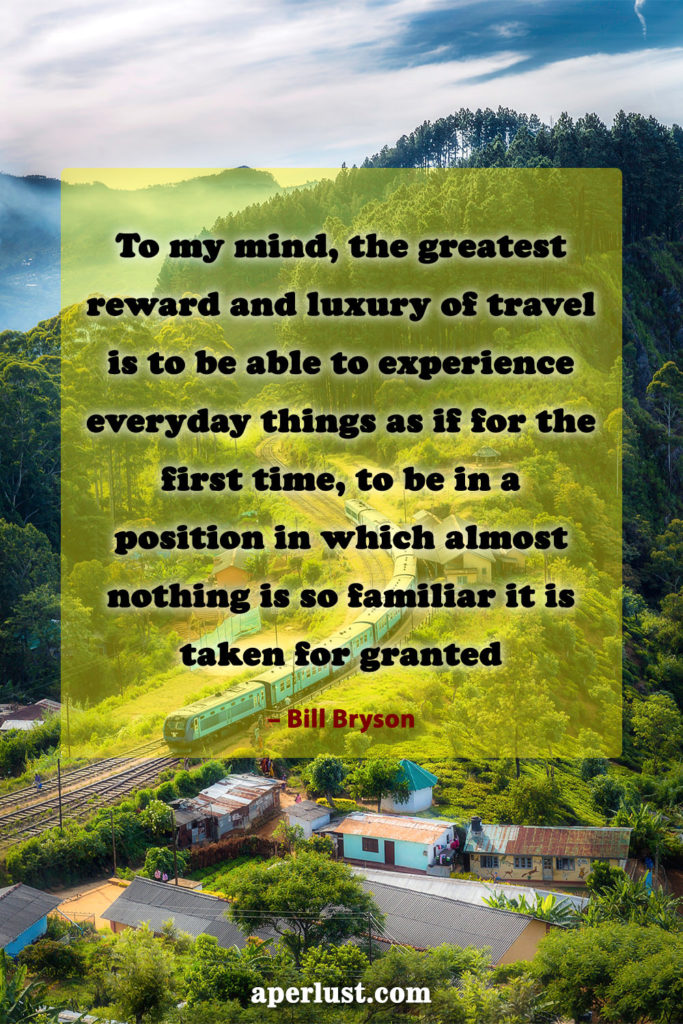 "To my mind, the greatest reward and luxury of travel is to be able to experience everyday things as if for the first time, to be in a position in which almost nothing is so familiar it is taken for granted." – Bill Bryson