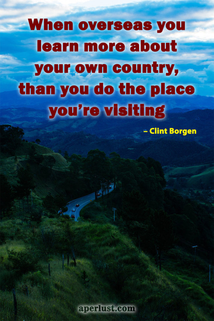 "When overseas you learn more about your own country, than you do the place you're visiting." – Clint Borgen