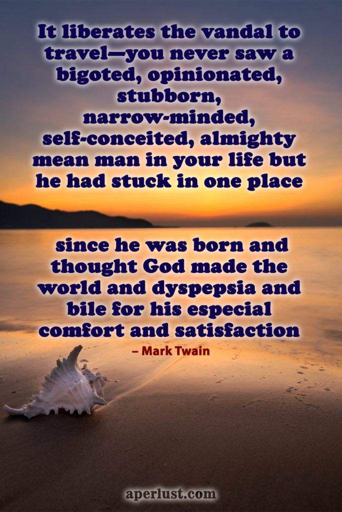 "It liberates the vandal to travel—you never saw a bigoted, opinionated, stubborn, narrow-minded, self-conceited, almighty mean man in your life but he had stuck in one place since he was born and thought God made the world and dyspepsia and bile for his especial comfort and satisfaction." – Mark Twain 149. "The gentle reader will never, never know what a consummate ass he can become until he goes abroad." – Mark Twain