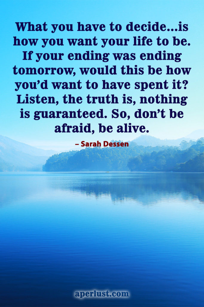 "What you have to decide…is how you want your life to be. If your ending was ending tomorrow, would this be how you'd want to have spent it? Listen, the truth is, nothing is guaranteed. So, don't be afraid, be alive." – Sarah Dessen