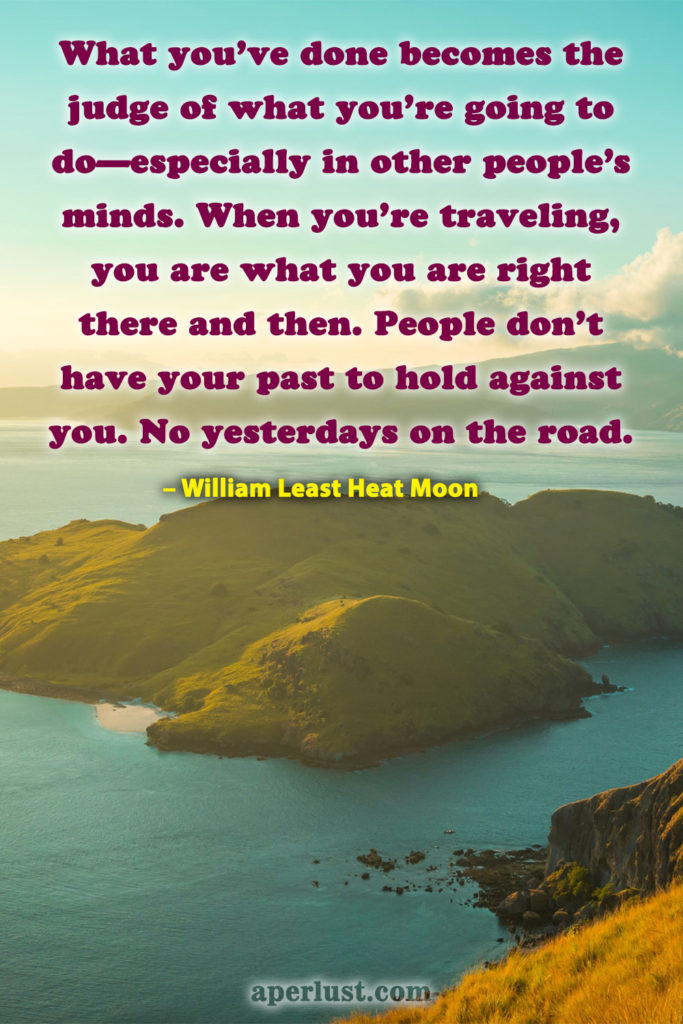 "What you've done becomes the judge of what you're going to do—especially in other people's minds. When you're traveling, you are what you are right there and then. People don't have your past to hold against you. No yesterdays on the road." – William Least Heat Moon